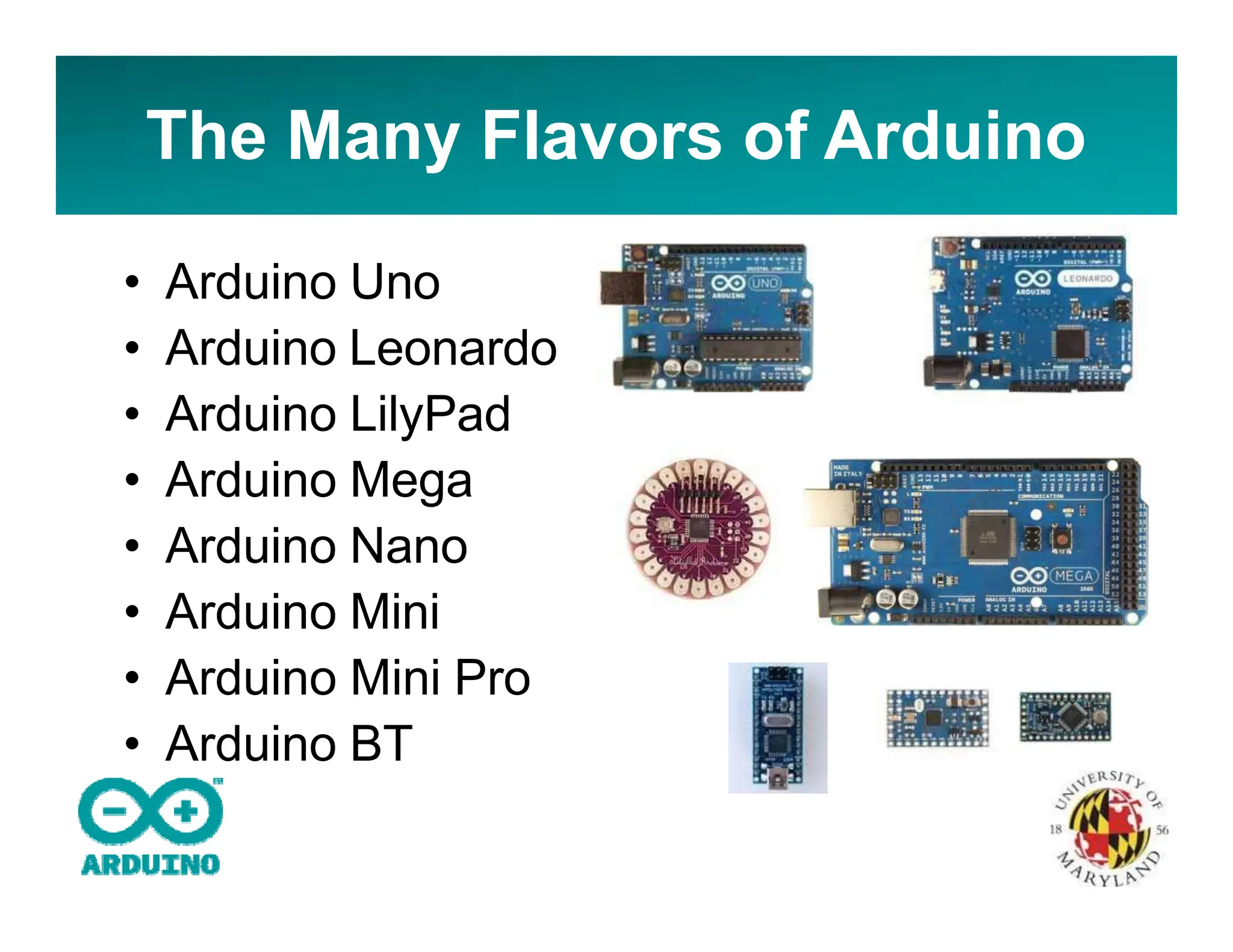 The Many Flavors of Arduino
• Arduino Uno
• Arduino Leonardo
• Arduino LilyPad
• Arduino Mega
• Arduino Nano
• Arduino Mini
• Arduino Mini Pro
• Arduino BT
 
