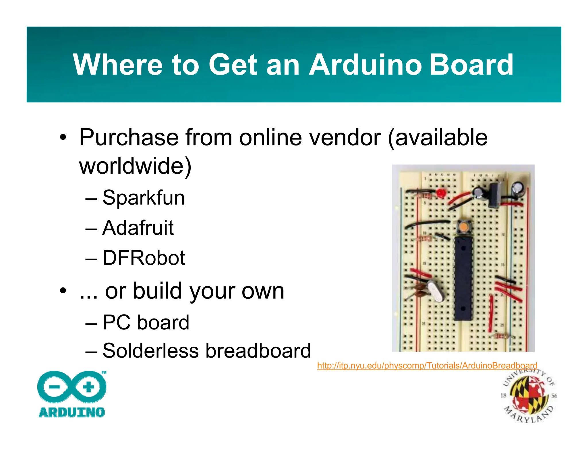 Where to Get an Arduino Board
• Purchase from online vendor (available
worldwide)
– Sparkfun
– Adafruit
– DFRobot
• ... or build your own
– PC board
– Solderless breadboard
http://itp.nyu.edu/physcomp/Tutorials/ArduinoBreadboard
 