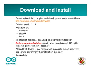 Download and Install
• Download Arduino compiler and development environment from:
http://arduino.cc/en/Main/Software
• Current version: 1.0.1
• Available for:
– Windows
– MacOX
– Linux
• No installer needed... just unzip to a convenient location
• Before running Arduino, plug in your board using USB cable
(external power is not necessary)
• When USB device is not recognized, navigate to and select the
appopriate driver from the installation directory
• Run Arduino
 