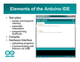 Elements of the Arduino IDE
• Text editor
– syntax and keyword
coloring
– automatic
indentation
– programming
shortcuts
• Compiler
• Hardware Interface
– Uploading programs
– Communicating with
Arduino via USB
 