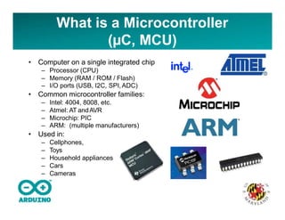 What is a Microcontroller
(µC, MCU)
• Computer on a single integrated chip
– Processor (CPU)
– Memory (RAM / ROM / Flash)
– I/O ports (USB, I2C, SPI,ADC)
• Common microcontroller families:
– Intel: 4004, 8008, etc.
– Atmel: AT andAVR
– Microchip: PIC
– ARM: (multiple manufacturers)
• Used in:
– Cellphones,
– Toys
– Household appliances
– Cars
– Cameras
 