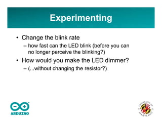 • Change the blink rate
– how fast can the LED blink (before you can
no longer perceive the blinking?)
• How would you make the LED dimmer?
– (...without changing the resistor?)
Experimenting
 