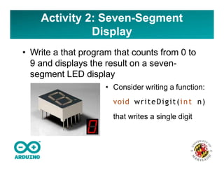Activity 2: Seven-Segment
Display
• Write a that program that counts from 0 to
9 and displays the result on a seven-
segment LED display
• Consider writing a function:
void writeDigit(int n)
that writes a single digit
 