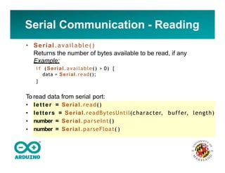 Serial Communication - Reading
• Serial.available()
Returns the number of bytes available to be read, if any
Example:
i f (Serial.available() > 0) {
data = Serial.read();
}
To read data from serial port:
•
•
•
•
letter = Serial.read()
letters = Serial.readBytesUntil(character, buffer, length)
number = Serial.parseInt()
number = Serial.parseFloat( )
 