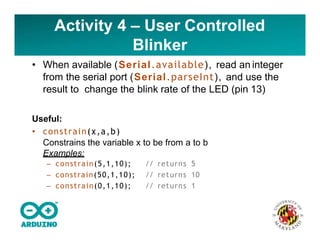 Activity 4 – User Controlled
Blinker
• When available (Serial.available), read an integer
from the serial port (Serial.parseInt), and use the
result to change the blink rate of the LED (pin 13)
Useful:
• constrain(x,a,b)
Constrains the variable x to be from a to b
Examples:
– constrain(5,1,10); // returns 5
– constrain(50,1,10); // returns 10
– constrain(0,1,10); // returns 1
 