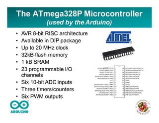 The ATmega328P Microcontroller
(used by the Arduino)
• AVR 8-bit RISC architecture
• Available in DIP package
• Up to 20 MHz clock
• 32kB flash memory
• 1 kB SRAM
• 23 programmable I/O
channels
• Six 10-bit ADC inputs
• Three timers/counters
• Six PWM outputs
 