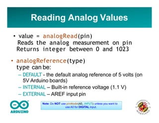 Reading Analog Values
• value = analogRead(pin)
Reads the analog measurement on pin
Returns integer between 0 and 1023
• analogReference(type)
type can be:
– DEFAULT - the default analog reference of 5 volts (on
5V Arduino boards)
– INTERNAL – Built-in reference voltage (1.1 V)
– EXTERNAL – AREF input pin
Note: Do NOT use pinMode(A0, INPUT) unless you want to
use A0 for DIGITAL input.
 