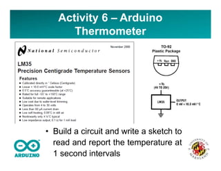 Activity 6 – Arduino
Thermometer
• Build a circuit and write a sketch to
read and report the temperature at
1 second intervals
 