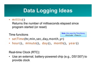 Data Logging Ideas
• m i l l i s ( )
Returns the number of milliseconds elapsed since
program started (or reset)
Time functions
• setTime(hr,min,sec,day,month,yr)
• hour(), minute(), day(), month(), year()
Real-time Clock (RTC):
• Use an external, battery-powered chip (e.g., DS1307) to
provide clock
Note: this uses the Time library:
#include <Time.h>
 