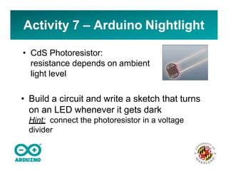 Activity 7 – Arduino Nightlight
• CdS Photoresistor:
resistance depends on ambient
light level
• Build a circuit and write a sketch that turns
on an LED whenever it gets dark
Hint: connect the photoresistor in a voltage
divider
 