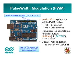 PulseWidth Modulation (PWM)
• analogWrite(pin,val)
set the PWM fraction:
– val = 0: always off
– val = 255: always on
• Remember to designate pin
for digital output:
pinMode(pin,OUTPUT);
(usually in setup)
• Default PWM frequency:
– 16 MHz / 215 = 488.28125 Hz
PWM available on pins 3, 5, 6, 9, 10, 11
Note: the PWM frequency and
resolution can be changed by
re-configuring the timers
 