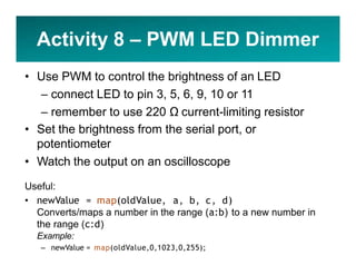Activity 8 – PWM LED Dimmer
• Use PWM to control the brightness of an LED
– connect LED to pin 3, 5, 6, 9, 10 or 11
– remember to use 220 Ω current-limiting resistor
• Set the brightness from the serial port, or
potentiometer
• Watch the output on an oscilloscope
Useful:
• newValue = map(oldValue, a, b, c, d)
Converts/maps a number in the range (a:b) to a new number in
the range (c:d)
Example:
– newValue = map(oldValue,0,1023,0,255);
 