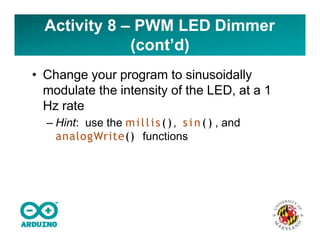 • Change your program to sinusoidally
modulate the intensity of the LED, at a 1
Hz rate
– Hint: use the millis(), s i n ( ) , and
analogWrite() functions
Activity 8 – PWM LED Dimmer
(cont’d)
 