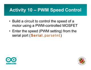Activity 10 – PWM Speed Control
• Build a circuit to control the speed of a
motor using a PWM-controlled MOSFET
• Enter the speed (PWM setting) from the
serial port (Serial.parseInt)
 
