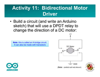 Activity 11: Bidirectional Motor
Driver
• Build a circuit (and write an Arduino
sketch) that will use a DPDT relay to
change the direction of a DC motor:
Note: this is called an H-bridge circuit.
It can also be made with transistors
 