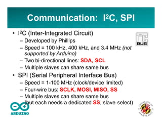 Communication: I2C, SPI
• I2C (Inter-Integrated Circuit)
– Developed by Phillips
– Speed = 100 kHz, 400 kHz, and 3.4 MHz (not
supported by Arduino)
– Two bi-directional lines: SDA, SCL
– Multiple slaves can share same bus
• SPI (Serial Peripheral Interface Bus)
– Speed = 1-100 MHz (clock/device limited)
– Four-wire bus: SCLK, MOSI, MISO, SS
– Multiple slaves can share same bus
(but each needs a dedicated SS, slave select)
 