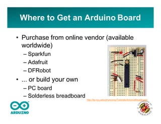 Where to Get an Arduino Board
• Purchase from online vendor (available
worldwide)
– Sparkfun
– Adafruit
– DFRobot
• ... or build your own
– PC board
– Solderless breadboard
http://itp.nyu.edu/physcomp/Tutorials/ArduinoBreadboard
 
