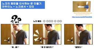 노크의 패턴을 인식하는 문 만들기 
아두이노 + 노크센서 + 모터 
노크 패턴: 
http://youtu.be/zE5PGeh2K9k 
“흐...음?” “왜 안 열리지?” “열렸다!” 
 