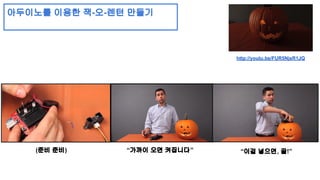 아두이노를 이용한 잭-오-렌턴 만들기 
http://youtu.be/FUR5NjsR1JQ 
(준비 준비) “가까이 오면 켜집니다” “이걸 넣으면, 끝!” 
 