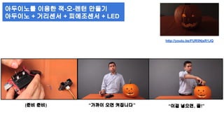 http://youtu.be/FUR5NjsR1JQ 
아두이노를 이용한 잭-오-렌턴 만들기 
아두이노 + 거리센서 + 피에조센서 + LED 
(준비 준비) “가까이 오면 켜집니다” “이걸 넣으면, 끝!” 
 