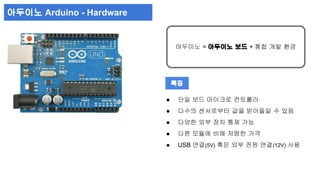 아두이노 = 아두이노 보드 + 통합 개발 환경 
● 단일 보드 마이크로 컨트롤러 
● 다수의 센서로부터 값을 받아들일 수 있음 
● 다양한 외부 장치 통제 가능 
● 다른 모듈에 비해 저렴한 가격 
● USB 연결(5V) 혹은 외부 전원 연결(12V) 사용 
아두이노 Arduino - Hardware 
특징 
 