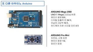 ARDUINO Mega 2560 
UNO의 Mega(고성능) 버젼 
메모리 용량 8배, 
디지털 입출력 핀 54개, 
아날로그입력 16개, 
하드웨어 지원 시리얼 포트 4개 
ARDUINO Pro Mini 
저전압, 소형 버젼 
메모리 용량 1/2, 
업로더 없음 
또 다른 아두이노 Arduino 
 