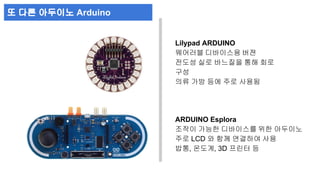 Lilypad ARDUINO 
웨어러블 디바이스용 버젼 
전도성 실로 바느질을 통해 회로 
구성 
의류 가방 등에 주로 사용됨 
ARDUINO Esplora 
조작이 가능한 디바이스를 위한 아두이노 
주로 LCD 와 함께 연결하여 사용 
밥통, 온도계, 3D 프린터 등 
또 다른 아두이노 Arduino 
 