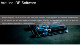Arduino programs can be divided in three main parts: Structure, Values (variables and constants), and Functions.
In this tutorial, we will learn about the Arduino software program, step by step, and how we can write the
program without any syntax or compilation error.
Arduino IDE Software
 