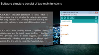 Software structure consist of two main functions
PURPOSE − The setup () function is called when a
sketch starts. Use it to initialize the variables, pin modes,
start using libraries, etc. The setup function will only run
once, after each power up or reset of the Arduino board.
PURPOSE − After creating a setup () function, which
initializes and sets the initial values, the loop () function
does precisely what its name suggests, and loops
consecutively, allowing your program to change and
respond. Use it to actively control the Arduino board.
 