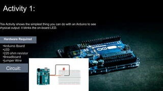 Activity 1:
This Activity shows the simplest thing you can do with an Arduino to see
physical output: it blinks the on-board LED.
Circuit:
•Arduino Board
•LED
•220 ohm resistor
•Breadboard
•Jumper Wire
Hardware Required
 