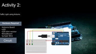 Activity 2:
Traffic Light using Arduino
Circuit:
•Arduino Board
•LED
•220 ohm resistor
•Breadboard
•Jumper Wire
Hardware Required
 