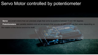 - Servo are small motors that can precisely angle their arms to positions between 0 and 180 degrees.
- Potentiometers are variable resistors and act as sensors that provide us with a voltage that varies depending on
the rotation of the device around its shaft.
Servo Motor controlled by potentiometer
 