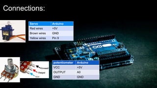 Connections:
Servo Arduino
Red wires +5V
Brown wires GND
Yellow wires Pin 9
potentiometer Arduino
VCC +5V
OUTPUT A0
GND GND
 