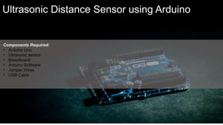 Components Required:
• Arduino Uno
• Ultrasonic sensor
• Breadboard
• Arduino Software
• Jumper Wires
• USB Cable
Ultrasonic Distance Sensor using Arduino
 