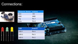 Connections:
Ultrasonic Sensor Arduino
VCC +5V
GND GND
Trig Pin 7
Echo Pin 6
LED Arduino
LED 1 Pin 4
LED 2 Pin 3
LED 3 Pin 2
 
