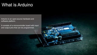 What is Arduino
Arduino is an open-source hardware and
software platform.
It consists of a microcontroller board with input
and output pins that can be programmed.
 