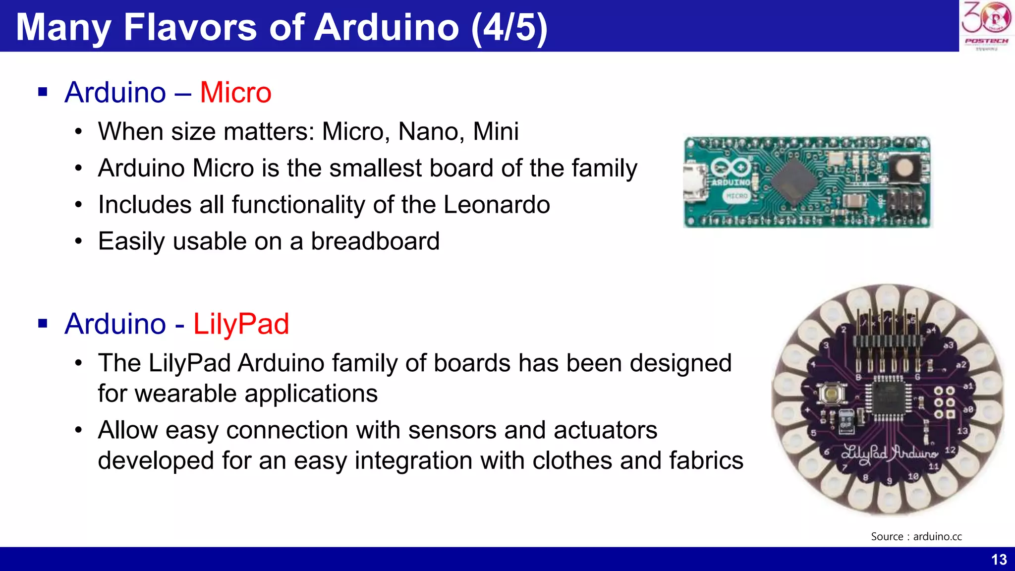 13 Many Flavors of Arduino (4/5)  Arduino – Micro • When size matters: Micro, Nano, Mini • Arduino Micro is the smallest board of the family • Includes all functionality of the Leonardo • Easily usable on a breadboard  Arduino - LilyPad • The LilyPad Arduino family of boards has been designed for wearable applications • Allow easy connection with sensors and actuators developed for an easy integration with clothes and fabrics Source : arduino.cc 