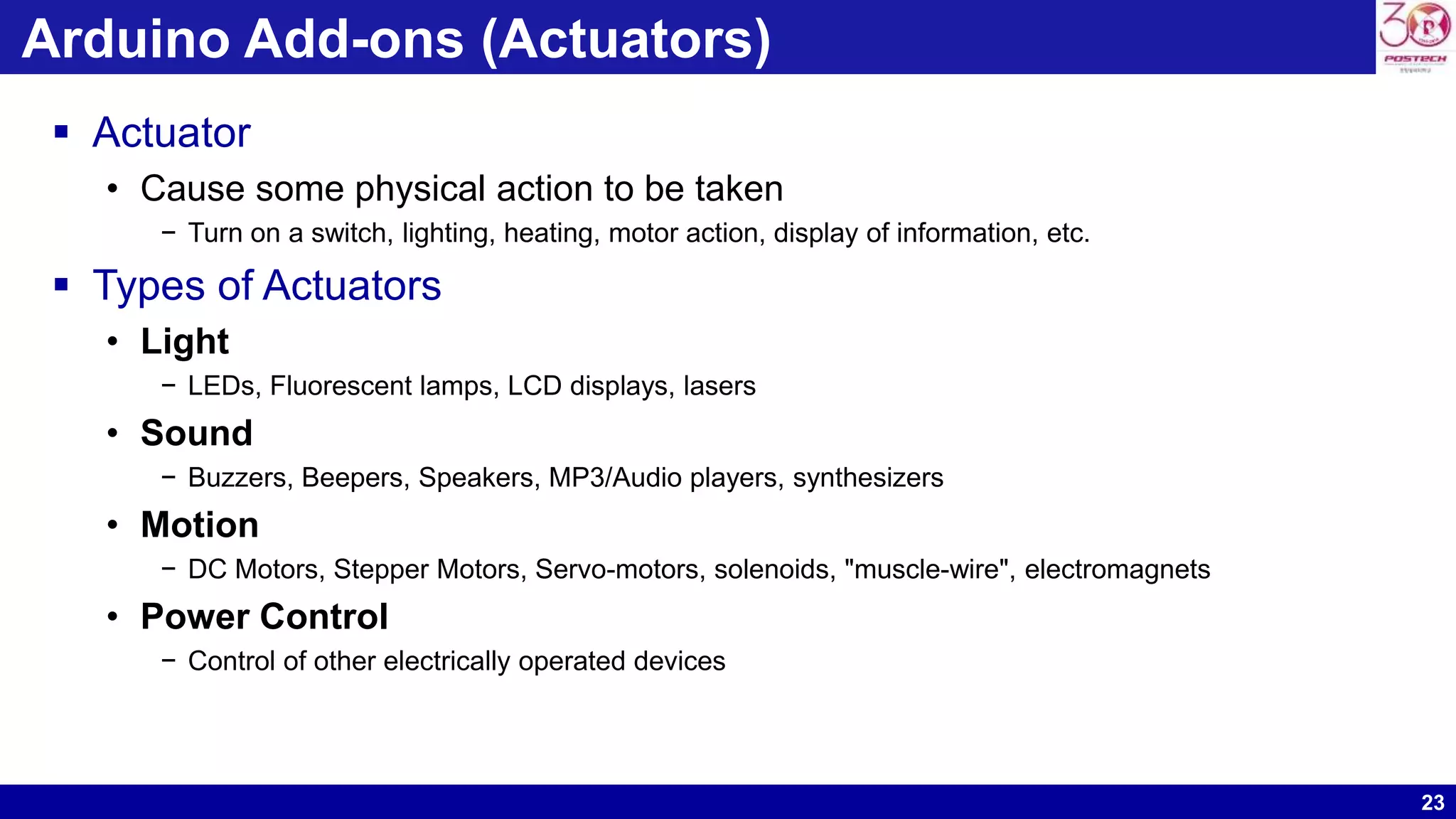 23 Arduino Add-ons (Actuators)  Actuator • Cause some physical action to be taken − Turn on a switch, lighting, heating, motor action, display of information, etc.  Types of Actuators • Light − LEDs, Fluorescent lamps, LCD displays, lasers • Sound − Buzzers, Beepers, Speakers, MP3/Audio players, synthesizers • Motion − DC Motors, Stepper Motors, Servo-motors, solenoids, "muscle-wire", electromagnets • Power Control − Control of other electrically operated devices 