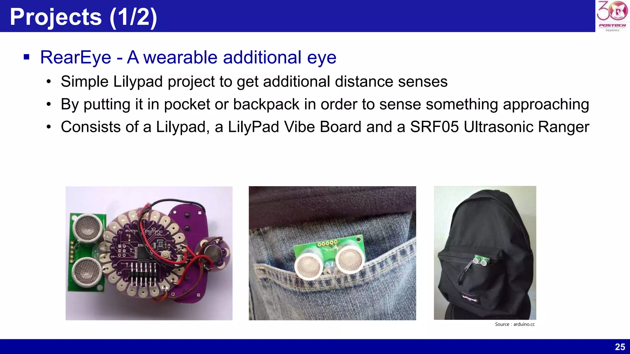 25 Projects (1/2)  RearEye - A wearable additional eye • Simple Lilypad project to get additional distance senses • By putting it in pocket or backpack in order to sense something approaching • Consists of a Lilypad, a LilyPad Vibe Board and a SRF05 Ultrasonic Ranger Source : arduino.cc 