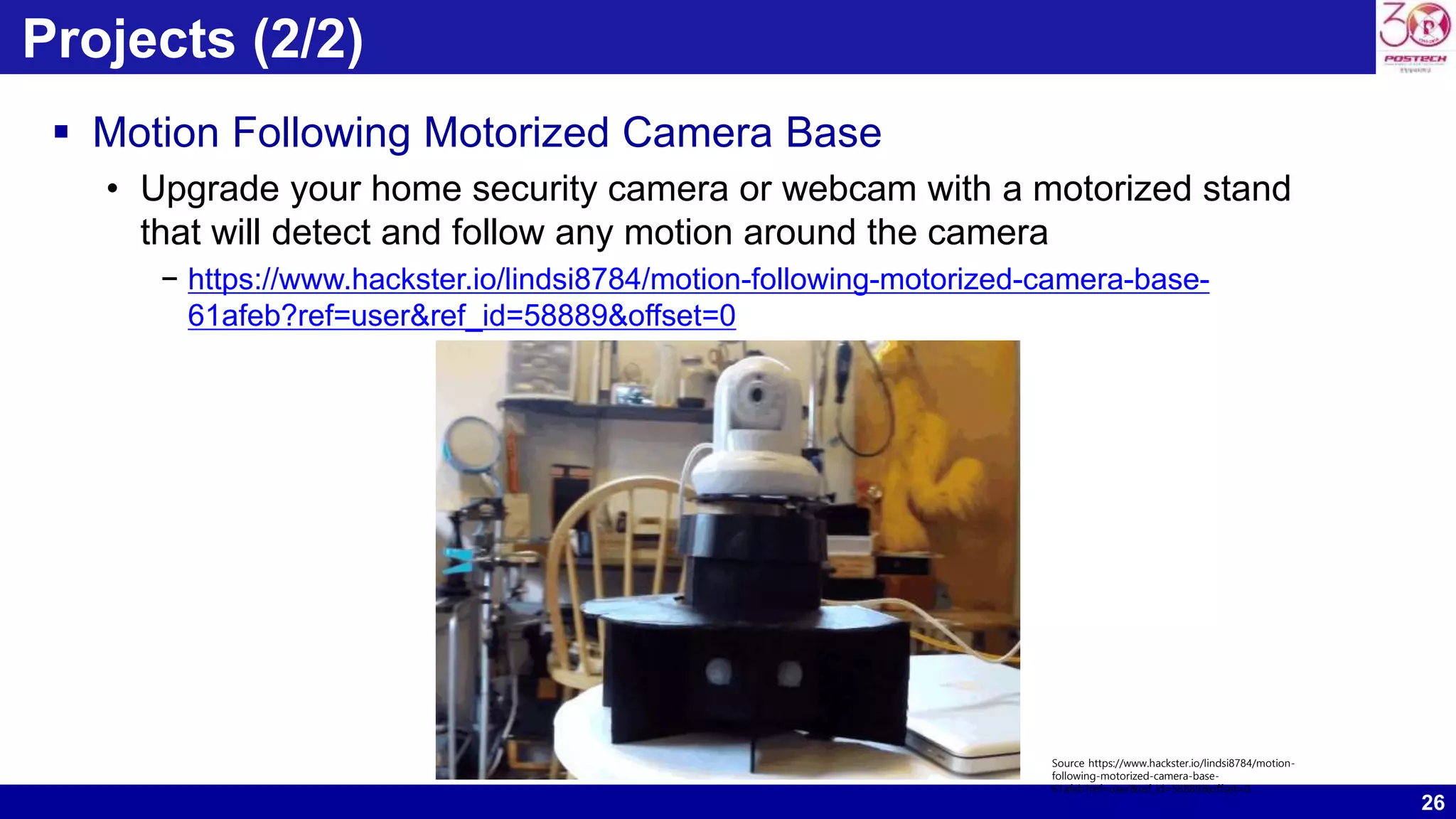 26 Projects (2/2)  Motion Following Motorized Camera Base • Upgrade your home security camera or webcam with a motorized stand that will detect and follow any motion around the camera − https://www.hackster.io/lindsi8784/motion-following-motorized-camera-base- 61afeb?ref=user&ref_id=58889&offset=0 Source https://www.hackster.io/lindsi8784/motion- following-motorized-camera-base- 61afeb?ref=user&ref_id=58889&offset=0 
