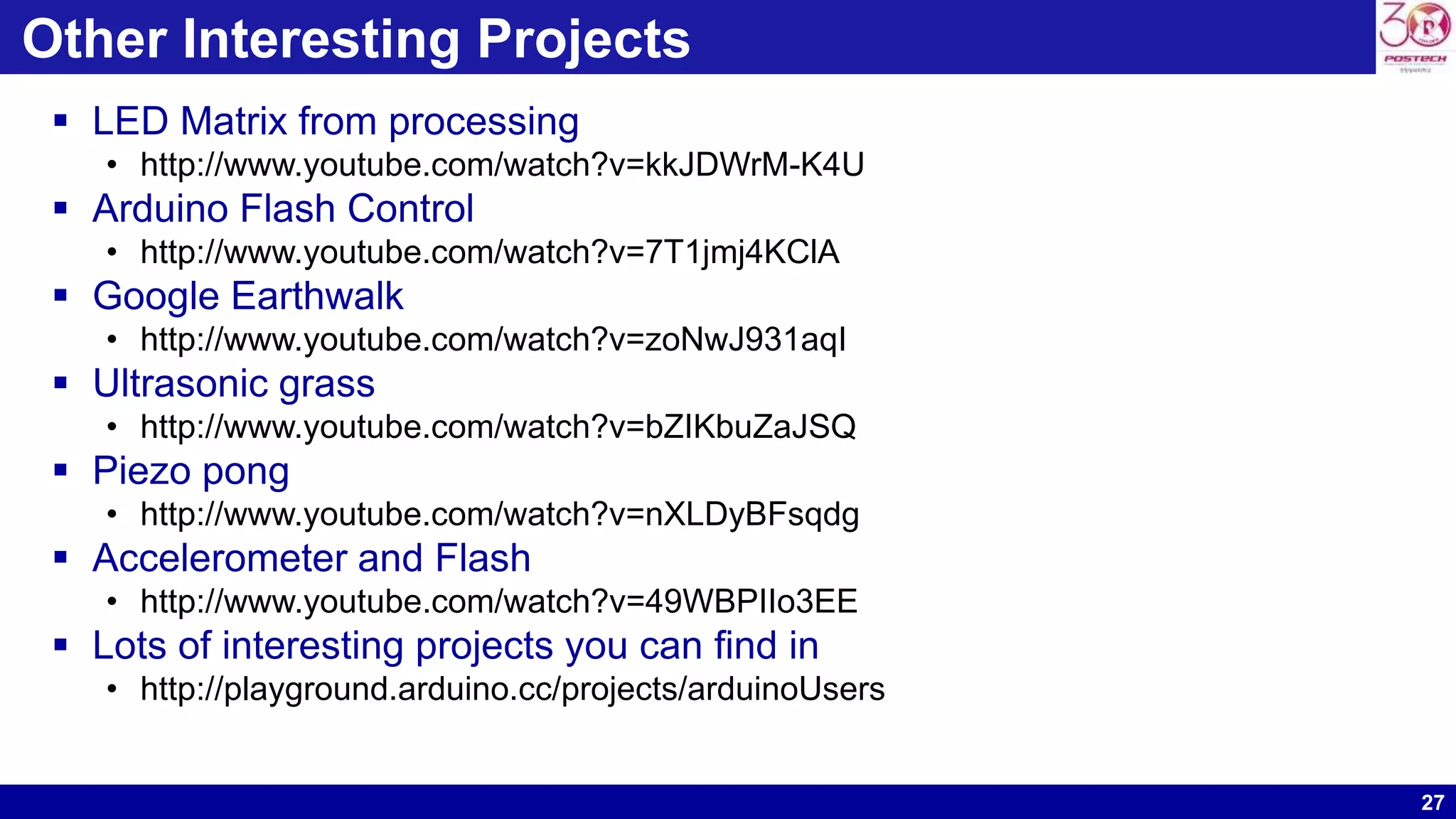 27 Other Interesting Projects  LED Matrix from processing • http://www.youtube.com/watch?v=kkJDWrM-K4U  Arduino Flash Control • http://www.youtube.com/watch?v=7T1jmj4KClA  Google Earthwalk • http://www.youtube.com/watch?v=zoNwJ931aqI  Ultrasonic grass • http://www.youtube.com/watch?v=bZIKbuZaJSQ  Piezo pong • http://www.youtube.com/watch?v=nXLDyBFsqdg  Accelerometer and Flash • http://www.youtube.com/watch?v=49WBPIIo3EE  Lots of interesting projects you can find in • http://playground.arduino.cc/projects/arduinoUsers 