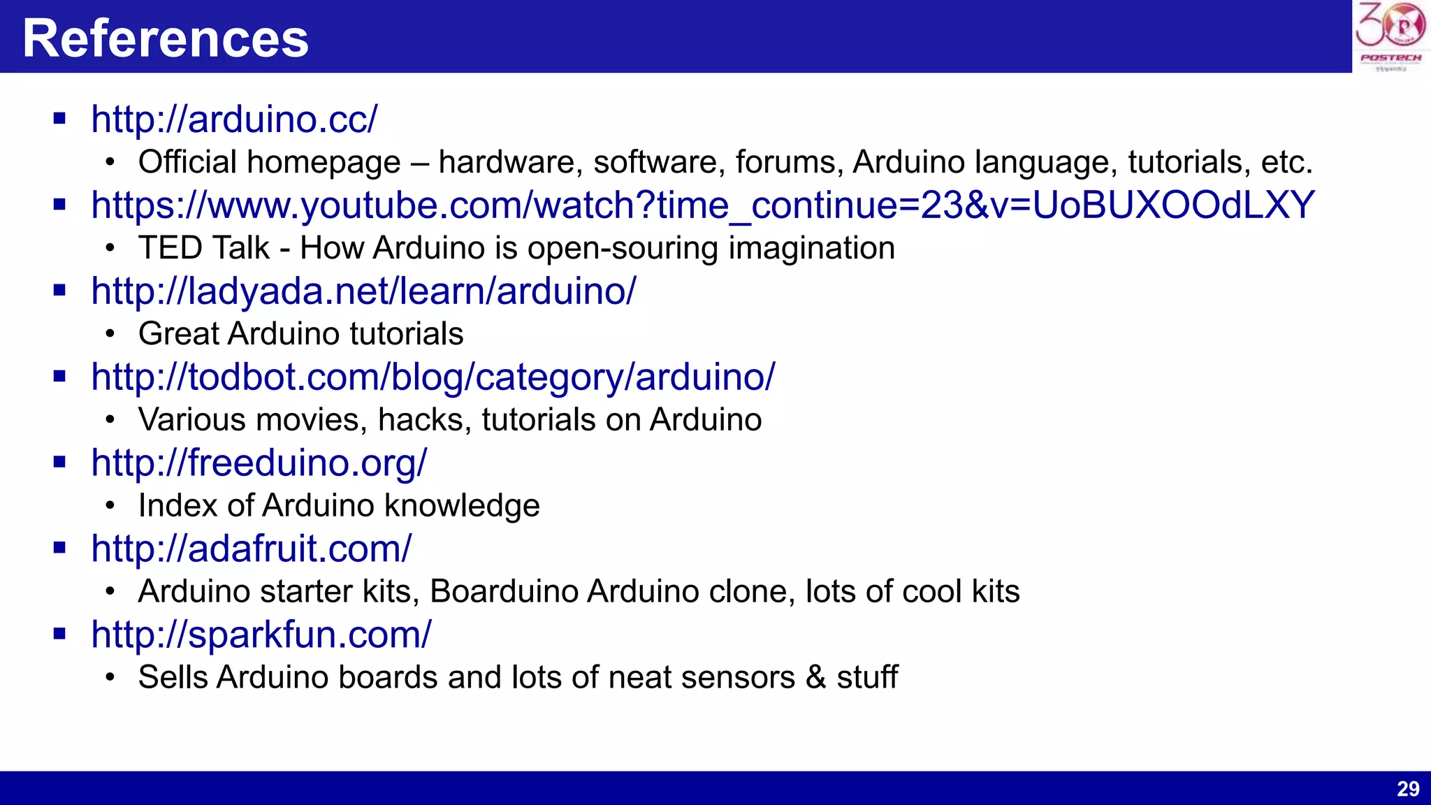 29 References  http://arduino.cc/ • Official homepage – hardware, software, forums, Arduino language, tutorials, etc.  https://www.youtube.com/watch?time_continue=23&v=UoBUXOOdLXY • TED Talk - How Arduino is open-souring imagination  http://ladyada.net/learn/arduino/ • Great Arduino tutorials  http://todbot.com/blog/category/arduino/ • Various movies, hacks, tutorials on Arduino  http://freeduino.org/ • Index of Arduino knowledge  http://adafruit.com/ • Arduino starter kits, Boarduino Arduino clone, lots of cool kits  http://sparkfun.com/ • Sells Arduino boards and lots of neat sensors & stuff 