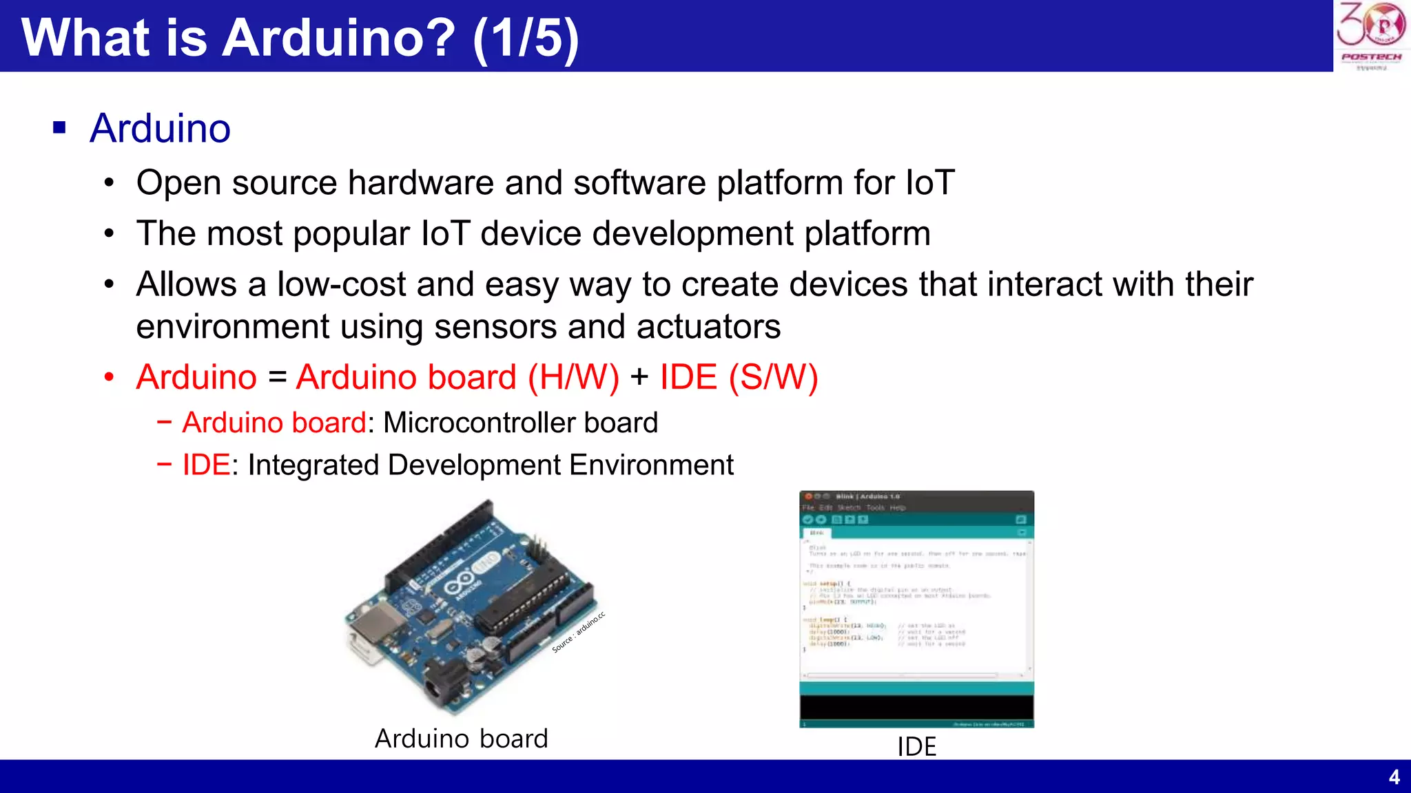 4 What is Arduino? (1/5)  Arduino • Open source hardware and software platform for IoT • The most popular IoT device development platform • Allows a low-cost and easy way to create devices that interact with their environment using sensors and actuators • Arduino = Arduino board (H/W) + IDE (S/W) − Arduino board: Microcontroller board − IDE: Integrated Development Environment Arduino board IDE 