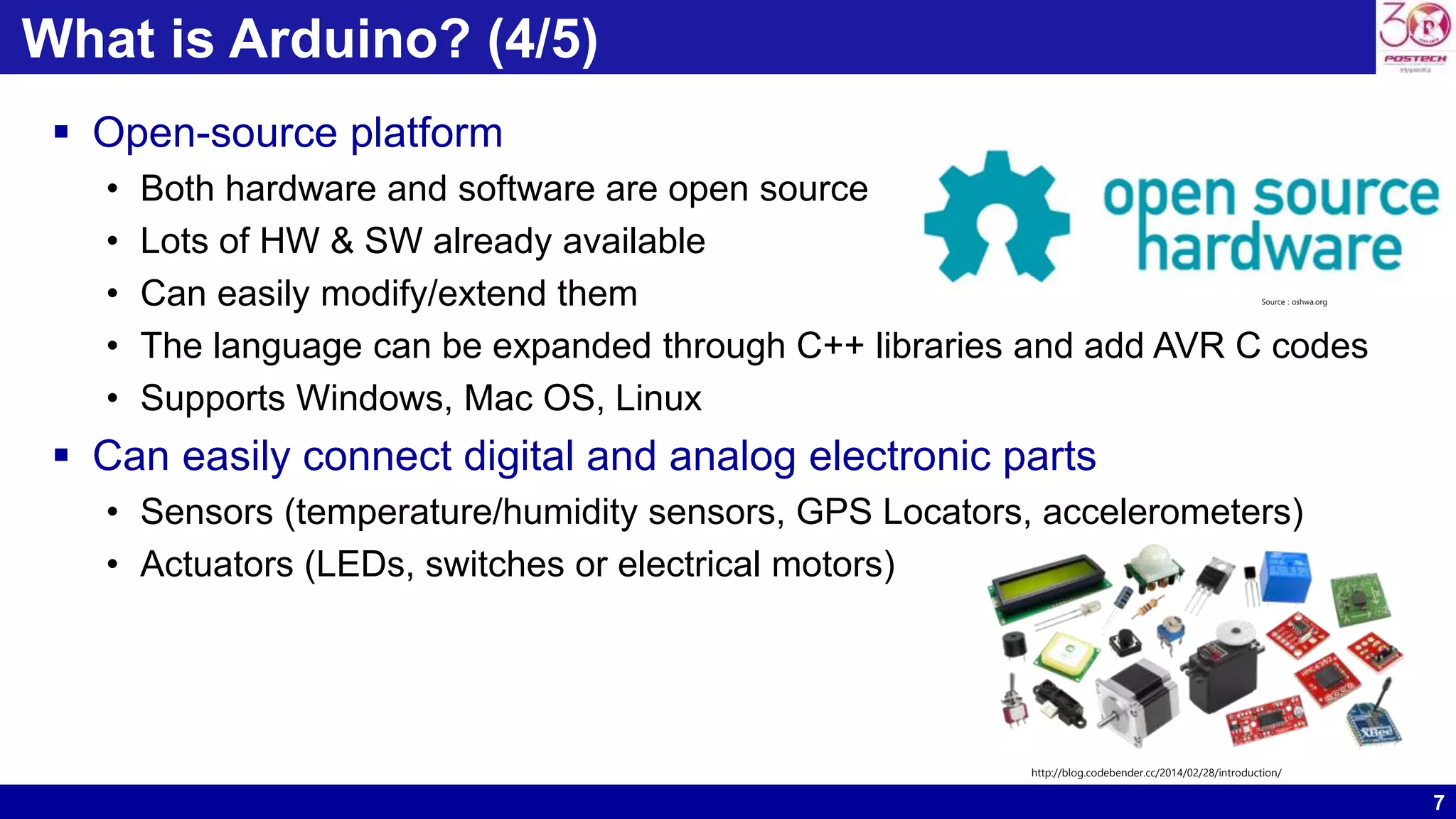 7 What is Arduino? (4/5)  Open-source platform • Both hardware and software are open source • Lots of HW & SW already available • Can easily modify/extend them • The language can be expanded through C++ libraries and add AVR C codes • Supports Windows, Mac OS, Linux  Can easily connect digital and analog electronic parts • Sensors (temperature/humidity sensors, GPS Locators, accelerometers) • Actuators (LEDs, switches or electrical motors) Source : oshwa.org http://blog.codebender.cc/2014/02/28/introduction/ 
