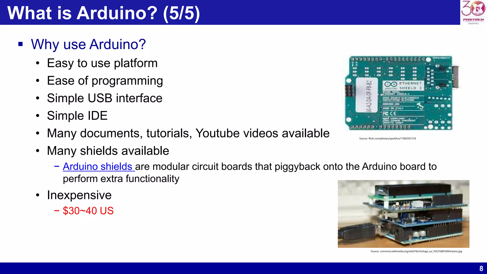 8 What is Arduino? (5/5)  Why use Arduino? • Easy to use platform • Ease of programming • Simple USB interface • Simple IDE • Many documents, tutorials, Youtube videos available • Many shields available − Arduino shields are modular circuit boards that piggyback onto the Arduino board to perform extra functionality • Inexpensive − $30~40 US Source: flickr.com/photos/sparkfun/17683501218 Source: commons.wikimedia.org/wiki/File:Horloge_sur_l%E2%80%99Arduino.jpg 