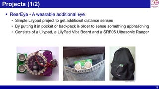 25
Projects (1/2)
 RearEye - A wearable additional eye
• Simple Lilypad project to get additional distance senses
• By putting it in pocket or backpack in order to sense something approaching
• Consists of a Lilypad, a LilyPad Vibe Board and a SRF05 Ultrasonic Ranger
Source : arduino.cc
 