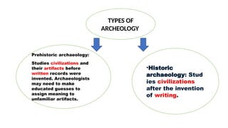 •Historic
archaeology: Stud
ies civilizations
after the invention
of writing.
Prehistoric archaeology:
Studies civilizations and
their artifacts before
written records were
invented. Archaeologists
may need to make
educated guesses to
assign meaning to
unfamiliar artifacts.
TYPES OF
ARCHEOLOGY
 
