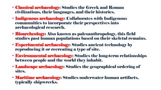 • Classical archaeology: Studies the Greek and Roman
civilizations, their languages, and their histories.
• Indigenous archaeology: Collaborates with Indigenous
communities to incorporate their perspectives into
archaeological research.
• Bioarcheology: Also known as paleoanthropology, this field
studies past human populations based on their skeletal remains.
• Experimental archaeology: Studies ancient technology by
reproducing it or recreating a type of site.
• Environmental archaeology: Studies the long-term relationships
between people and the world they inhabit.
• Landscape archaeology: Studies the geographical ordering of
sites.
• Maritime archaeology: Studies underwater human artifacts,
typically shipwrecks.
 