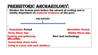 Prehistoric archaeology:
• Studies the human past before the advent of writing and is
totally dependent on material evidence of the past.
•
• Paleolithic Period Mesolithic Period
Early Stone Age Middle Stone Age
hunting and gathering New tool technology
Microliths
heavy-duty stone tools
living in caves and rock shelters
PRE HISTORY
 