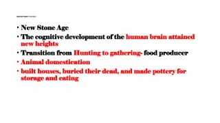 Neolithic period (10000 BCE)
• New Stone Age
• The cognitive development of the human brain attained
new heights
• Transition from Hunting to gathering- food producer
• Animal domestication
• built houses, buried their dead, and made pottery for
storage and eating
 
